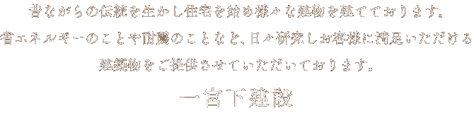 昔ながらの伝統を生かし住宅を始め様々な建物を建てております｡省エネルギーのことや耐震のことなど､日々研究しお客様に満足いただける建築物をご提供させていただいております。 一宮下建設