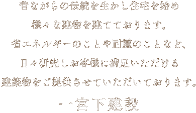 昔ながらの伝統を生かし住宅を始め様々な建物を建てております｡省エネルギーのことや耐震のことなど､日々研究しお客様に満足いただける建築物をご提供させていただいております。 一宮下建設