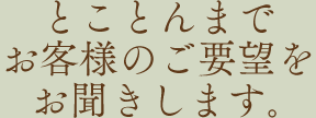 とことんまでお客様のご要望をお聞きします｡